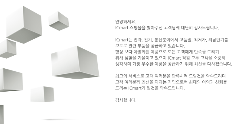 안녕하세요 
				ICmart 쇼핑몰을 찾아 주신 고객님께 대단히 감사드립니다
				ICmart는 전자, 전기, 통신분야에서 고품질, 최저가, 최단납기를 
				모토로 관련 부품을 공급하고 있습니다.
				항상 보다 차별화된 제품으로 모든 고객에게 만족을 드리기 위해 심혈을 
				기울이고 있으며 ICmart 직원 모두 고객을 소중히 생각하며 가장 우수한 
				제품을 공급하기 위해 최선을 다하겠습니다
				최고의 서비스로 고객 여러분을 만족 시켜 드릴것을 약속드리며 고객 
				여러분께 최선을 다하는 기업으로써 최대의 이익과 신뢰를 드리는 
				ICmart가 될것을 약속드립니다.
				감사합니다.